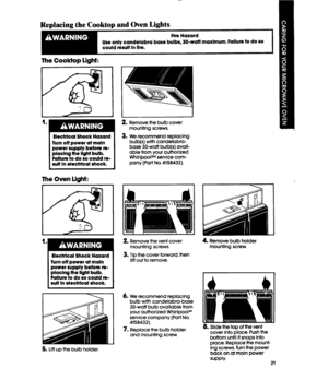 Page 21-. 
Replacing the Cooktop and Oven Lights 
Fire Hazard 
Use only candelabra base bulbs, 30-watl maxlmum. Failure to do so 
could result In tire. 
The Cooktop light: 
Electrical Shock Hazard 
Turn off power at maln 
power supply before CB- 
placlng the IlgM bulb. 
Failure to do so could re- 
sult In electrical shock. 
The Oven light: 
1 
Electrical Shock Hazard 
Turn off power at maln 
power supply before re- 
placlng the IlgM bulb. 
Failure to do so could re- 
sult In electrical shock. 
5. Lift up the...