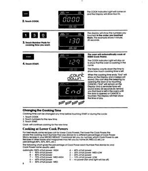 Page 8m 
.a 
2. 
Touch COOK. 
The COOK Indicator Light will come on 
and the Display will show four 0’s. 
3. Touch Number Pads for 
cooklng time you want. 
The display will show the numbers YOU 
touched 
In the order you touched 
them. The example shows 1 minute, 
30 seconds. 
m * . 
4. Touch START. 
d 
CDUd 
QWll The oven will automatically cook at 
HIGH Cook Power. 
The COOK Indicator Light will stay on 
to show that fhe oven is cooking in the 
cycle. 
The Display counts down the time to 
show how much...