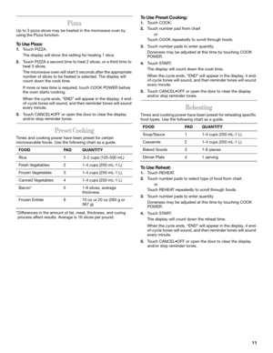Page 1111
Pizza
Up to 3 pizza slices may be heated in the microwave oven by 
using the Pizza function.
To Use Pizza:
1.Touch PIZZA.
The display will show the setting for heating 1 slice.
2.Touch PIZZA a second time to heat 2 slices, or a third time to 
heat 3 slices.
The microwave oven will start 5 seconds after the appropriate 
number of slices to be heated is selected. The display will 
count down the cook time.
If more or less time is required, touch COOK POWER before 
the oven starts cooking.
When the cycle...