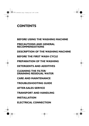 Page 1CONTENTS
BEFORE USING THE WASHING MACHINE
PRECAUTIONS AND GENERAL 
RECOMMENDATIONS
DESCRIPTION OF THE WASHING MACHINE
BEFORE THE FIRST WASH CYCLE
PREPARATION OF THE WASHING
DETERGENTS AND ADDITIVES
CLEANING THE FILTER/ 
DRAINING RESIDUAL WATER
CARE AND MAINTENANCE
TROUBLESHOOTING GUIDE
AFTER-SALES SERVICE
TRANSPORT AND HANDLING
INSTALLATION
ELECTRICAL CONNECTION
IFU-TL HR GB.fm  Page 1  Thursday, June 7, 2007  2:23 PM
 