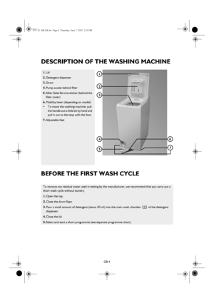 Page 4GB 4
DESCRIPTION OF THE WASHING MACHINE
BEFORE THE FIRST WASH CYCLE
1.Lid
2.Detergent dispenser
3.Drum
4.Pump access behind filter
5.After-Sales Service sticker (behind the 
filter cover)
6.Mobility lever (depending on model)
•To move the washing machine: pull 
the handle out a little bit by hand and 
pull it out to the stop with the foot.
7.Adjustable feet
To remove any residual water used in testing by the manufacturer, we recommend that you carry out a 
short wash cycle without laundry.
1.Open the...