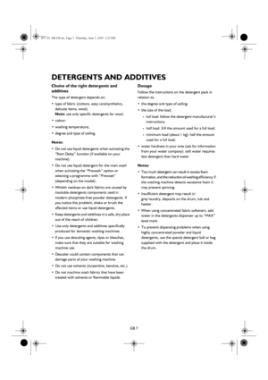 Page 7GB 7
DETERGENTS AND ADDITIVES
Choice of the right detergents and 
additives
The type of detergent depends on:
•type of fabric (cottons, easy care/synthetics, 
delicate items, wool).
Note: use only specific detergents for wool.
•colour;
•washing temperature;
•degree and type of soiling.
Notes:
•Do not use liquid detergents when activating the 
“Start Delay” function (if available on your 
machine).
•Do not use liquid detergent for the main wash 
when activating the “Prewash” option or 
selecting a...