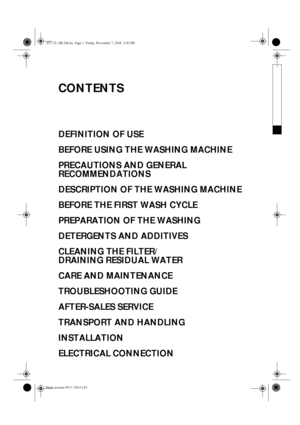 Page 1CONTENTS
DEFINITION OF USE
BEFORE USING THE WASHING MACHINE
PRECAUTIONS AND GENERAL 
RECOMMENDATIONS
DESCRIPTION OF THE WASHING MACHINE
BEFORE THE FIRST WASH CYCLE
PREPARATION OF THE WASHING
DETERGENTS AND ADDITIVES
CLEANING THE FILTER/ 
DRAINING RESIDUAL WATER
CARE AND MAINTENANCE
TROUBLESHOOTING GUIDE
AFTER-SALES SERVICE
TRANSPORT AND HANDLING
INSTALLATION
ELECTRICAL CONNECTION
IFU-TL HR GB.fm  Page 1  Friday, November 7, 2008  2:30 PM
Black process 45.0° 100.0 LPI 
 