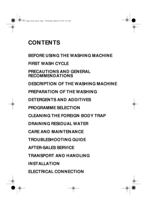 Page 1CONTENTS
BEFORE USING THE WASHING MACHINE
FIRST WASH CYCLE
PRECAUTIONS AND GENERAL 
RECOMMENDATIONS
DESCRIPTION OF THE WASHING MACHINE
PREPARATION OF THE WASHING
DETERGENTS AND ADDITIVES
PROGRAMME SELECTION
CLEANING THE FOREIGN BODY TRAP
DRAINING RESIDUAL WATER
CARE AND MAINTENANCE
TROUBLESHOOTING GUIDE
AFTER-SALES SERVICE
TRANSPORT AND HANDLING
INSTALLATION
ELECTRICAL CONNECTION
IFU_Alpha_electr_gb.fm  Page 1  Wednesday, March 30, 2005  9:32 AM
 