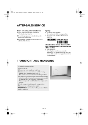 Page 13GB 13
AFTER-SALES SERVICE
Before contacting After-Sales Service:
1.Try to remedy the problem yourself (see 
“Troubleshooting Guide”).
2.Restart the programme to check whether the 
problem has solved itself.
3.If the machine continues to function incorrectly, 
call After-Sales Service.
Specify:
•The nature of the problem.
•The exact model of the washing machine.
•The service code (number after the word 
SERVICE).
The After-Sales Service sticker is in the 
lid of the foreign body trap or on the rear 
of...