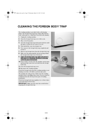 Page 8GB 8
CLEANING THE FOREIGN BODY TRAP
The washing machine is provided with a self-cleaning 
pump. The foreign body trap keeps objects like buttons, 
coins, safety-pins etc. which have been left in the laundry.
1.Unplug the washing machine.
2.Open the foreign body trap cover with a coin.
3.Place a bowl beneath it.
4.Turn the foreign body trap slowly anti-clockwise until 
the grip is vertical; do not remove it as yet.
5.Wait until all the water has drained out.
6.Now unscrew the foreign body trap completely...
