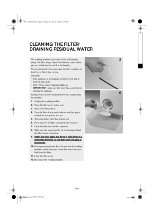 Page 9GB 9
CLEANING THE FILTER/
DRAINING RESIDUAL WATER
The washing machine is provided with a self-cleaning 
pump. The filter keeps objects like buttons, coins, safety-
pins etc. which have been left in the laundry. 
We recommend to check and clean the filter regularly, at 
least two or three times a year.
Especially:

if the appliance is not draining properly or if it fails to 
perform spin cycles.

if the “Clean pump” indication lights up. 
IMPORTANT: 
make sure the water has cooled before 
draining the...