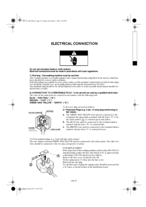 Page 19GB 19
ELECTRICAL CONNECTION
Do not use extension leads or multi sockets.
Electrical connections must be made in accordance with local regulations.
1) Warning - this washing machine must be earthed
This washing machine is normally supplied with a mains lead having a plug fitted in the factory which has 
been checked for correct earth continuity. 
If the fitted plug is not suitable for your socket outlet, or if the machine’s mains lead is not fitted with a plug, 
you should fit a suitable new, good quality...