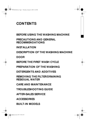Page 1CONTENTS
BEFORE USING THE WASHING MACHINE
PRECAUTIONS AND GENERAL 
RECOMMENDATIONS
INSTALLATION
DESCRIPTION OF THE WASHING MACHINE
DOOR
BEFORE THE FIRST WASH CYCLE
PREPARATION OF THE WASHING
DETERGENTS AND ADDITIVES
REMOVING THE FILTER/DRAINING 
RESIDUAL WATER
CARE AND MAINTENANCE
TROUBLESHOOTING GUIDE
AFTER-SALES SERVICE
ACCESSORIES
BUILT-IN MODELS
30120034GB.fm  Page 1  Thursday, January 8, 2009  4:24 PM
Black process 45.0° 150.0 LPI 
 