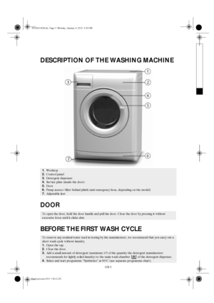 Page 3GB 3
DESCRIPTION OF THE WASHING MACHINE
DOOR
BEFORE THE FIRST WASH CYCLE
1.Worktop
2.Control panel
3.Detergent dispenser
4.Service plate (inside the door)
5.Door
6.Pump access / filter behind plinth (and emergency hose, depending on the model)
7.Adjustable feet
To open the door, hold the door handle and pull the door. Close the door by pressing it without 
excessive force until it clicks shut.
To remove any residual water used in testing by the manufacturer, we recommend that you carry out a 
short wash...