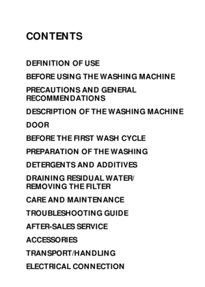 Page 1CONTENTS
DEFINITION OF USE
BEFORE USING THE WASHING MACHINE
PRECAUTIONS AND GENERAL 
RECOMMENDATIONS
DESCRIPTION OF THE WASHING MACHINE
DOOR
BEFORE THE FIRST WASH CYCLE
PREPARATION OF THE WASHING
DETERGENTS AND ADDITIVES
DRAINING RESIDUAL WATER/ 
REMOVING THE FILTER
CARE AND MAINTENANCE
TROUBLESHOOTING GUIDE
AFTER-SALES SERVICE
ACCESSORIES
TRANSPORT/HANDLING
ELECTRICAL CONNECTION
 