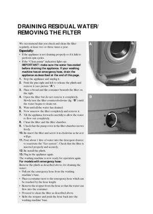 Page 7GB 7
DRAINING RESIDUAL WATER/
REMOVING THE FILTER
We recommend that you check and clean the filter 
regularly, at least two or three times a year.
Especially:
If the appliance is not draining properly or if it fails to 
perform spin cycles.
If the “Clean pump” indication lights up:
IMPORTANT: make sure the water has cooled 
before draining the appliance. If your washing 
machine has an emergency hose, drain the 
appliance as described at the end of this page.
1.Stop the appliance and unplug it.
2.Push...
