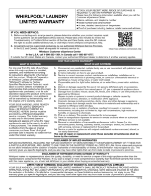 Page 1212
WHIRLPOOL® LAUNDRY  
LIMITED WARRANTY
ATTACH YOUR RECEIPT HERE. PROOF OF PURCHASE IS  REQUIRED TO OBTAIN WARRANTY SERVICE.
Please have the following information available when you call the 
Customer eXperience Center:
n  Name, address, and telephone number
n Model number and serial numbern A clear, detailed description of the problemn Proof of purchase including dealer or retailer name and address
DISCLAIMER OF IMPLIED WARRANTIES
IMPLIED WARRANTIES, INCLUDING ANY IMPLIED WARRANTY OF MERCHANTABILITY...