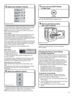 Page 1111
Promptly remove garments after cycle has completed to  
reduce wrinkling.
7.  Touch and hold START/PAUSE  
to begin cycle
Touch and hold START/PAUSE to begin the cycle.
8.  Remove garments promptly  
after cycle is finished
Changing the Sensor Cycle settings  
to increase drying time
5. Adjust cycle settings, if desired
You may adjust different settings, depending on whether you have 
selected a Sensor Cycle, Timed Cycle, or Steam Cycle (on some 
models). See the “Cycle Guide” for detailed...