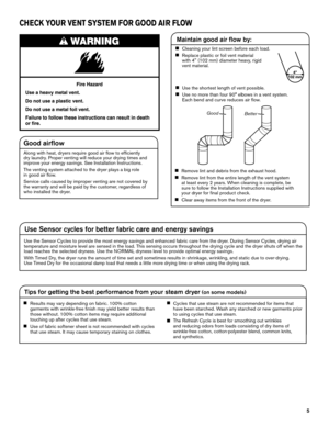 Page 55
CHECK YOUR VENT SYSTEM FOR GOOD AIR FLOW
Good airflow
Along with heat, dryers require good air flow to efficiently  
dry laundry. Proper venting will reduce your drying times and 
improve your energy savings. See Installation Instructions.
The venting system attached to the dryer plays a big role  
in good air flow.
Service calls caused by improper venting are not covered by 
the warranty and will be paid by the customer, regardless of 
who installed the dryer.
Maintain good air flow by:
n	Cleaning...