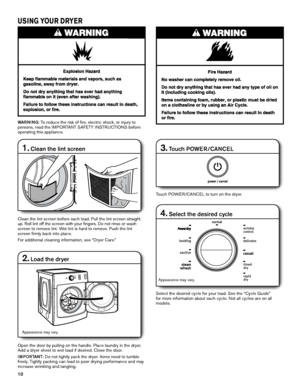 Page 1010
USING YOUR DRYER
1. Clean the lint screen
Clean the lint screen before each load. Pull the lint screen straight 
up. Roll lint off the screen with your fingers. Do not rinse or wash 
screen to remove lint. Wet lint is hard to remove. Push the lint 
screen firmly back into place.
For additional cleaning information, see “Dryer Care.”
2. Load the dryer
Open the door by pulling on the handle. Place laundry in the dryer. 
Add a dryer sheet to wet load if desired. Close the door.
IMPORTANT: Do not tightly...