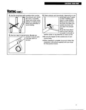 Page 7bllNG tcnu~ 
4. Use the straightest path possible when routing 
the exhaust vent. Avoid 
90” turns, if possible. 
Allow room when using 
elbows or making turns. 
Bend vent gradually to 
avoid kinking. 
5. Use duct tape to seal all joints. Do not use 
screws to secure vent. 
Lint may catch on 
screws. odically, depending on use, 
but at least every 2 years, 
or when installing your 
dryer in a new location. 
l Disconnect vent from 
the dryer and clean one 
section at a time until 
you reach the exhaust...
