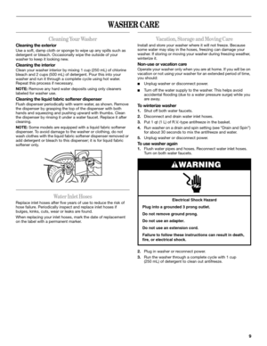 Page 99
WASHER CARE
Cleaning Your Washer
Cleaning the exterior
Use a soft, damp cloth or sponge to wipe up any spills such as 
detergent or bleach. Occasionally wipe the outside of your 
washer to keep it looking new.
Cleaning the interior
Clean your washer interior by mixing 1 cup (250 mL) of chlorine 
bleach and 2 cups (500 mL) of detergent. Pour this into your 
washer and run it through a complete cycle using hot water. 
Repeat this process if necessary.
NOTE: Remove any hard water deposits using only...
