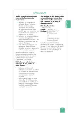 Page 29FRANÇAIS
27
DÉPANNAGE
Veuillez lire les directives suivantes 
avant de téléphoner au centre 
de réparation.
  1.  Le batteur sur socle peut se 
réchauffer durant l’utilisation. 
Dans le cas de charges 
importantes et d’une durée 
de mélange prolongée, il est 
possible que vous ne puissiez pas 
toucher facilement le dessus du 
batteur. Ceci est normal.
  2.  Le batteur sur socle peut dégager 
une odeur désagréable, 
particulièrement s’il est neuf. Cela 
se produit couramment avec les 
moteurs...