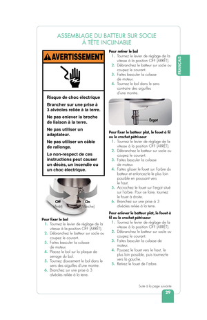 Page 31FRANÇAIS
29
E
ASSEMBLAGE DU BATTEUR SUR SOCLE À TÊTE INCLINABLE
Pour  xer le bol
  1.  T ournez le levier de réglage de la 
vitesse à la position OFF (ARRÊT).
  2.  Débranchez le batteur sur socle ou 
coupez le courant.
  3.  Faites basculer la culasse 
de moteur.
  4.  Placez le bol sur la plaque de 
serrage du bol.
  5.  T ournez doucement le bol dans le 
sens des aiguilles d’une montre.
  6.  Branchez sur une prise à 3 
alvéoles reliée à la terre. Pour retirer le bol 
 
1.  T ournez le levier de...