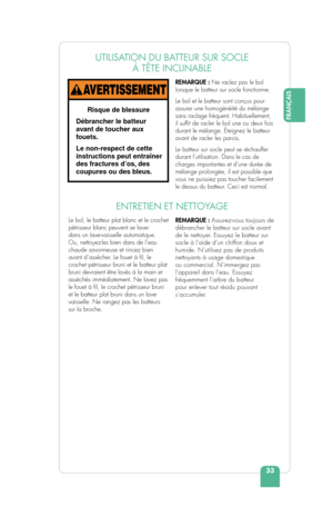 Page 35FRANÇAIS
33
UTILISATION DU BATTEUR SUR SOCLE À TÊTE INCLINABLE
REMARQUE : Ne raclez pas le bol 
lorsque le batteur sur socle fonctionne.
Le bol et le batteur sont conçus pour 
assurer une homogénéité du mélange 
sans raclage fréquent. Habituellement, 
il suf t de racler le bol une ou deux fois 
durant le mélange. Éteignez le batteur 
avant de racler les parois.
Le batteur sur socle peut se réchauffer 
durant l’utilisation. Dans le cas de 
charges importantes et d’une durée de 
mélange prolongée, il est...