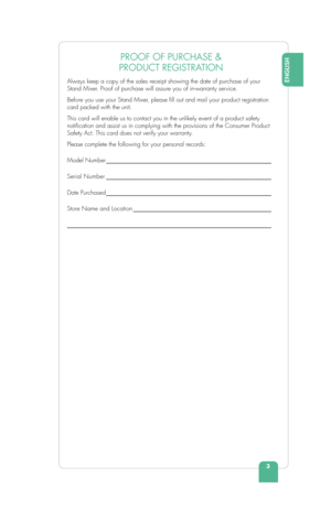 Page 53
ENGLISH
PROOF OF PURCHASE & 
PRODUCT REGISTRATION 
Always keep a copy of the sales receipt showing the date of purchase of \
your 
Stand Mixer. Proof of purchase will assure you of in-warranty service.
Before you use your Stand Mixer, please  ll out and mail your product registration 
card packed with the unit. 
This card will enable us to contact you in the unlikely event of a produ\
ct safety 
noti cation and assist us in complying with the provisions of the Consumer Pr\
oduct 
Safety Act. This card...