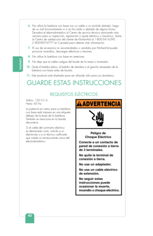 Page 44ESPAÑOL
42
ENGLISH  6. No utilice la batidora con base con un cable o un enchufe dañado, lue\
go 
de un mal funcionamiento ni si se ha caído o dañado de alguna forma. 
Devuelva el electrodoméstico al Centro de servicio técnico autorizado más 
cercano para su inspección, reparación o ajuste eléctrico o mec\
ánico. Llame 
al Centro de satisfacción del cliente de KitchenAid al 1-800-541-6390\
 
(1-800-807-6777 en Canada) para obtener más información.
  7.   El uso de accesorios no recomendados o vendidos...