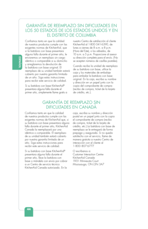 Page 46ESPAÑOL
44
ENGLISHGARANTÍA DE REEMPLAZO SIN DIFICULTADES EN 
LOS 50 ESTADOS DE LOS ESTADOS UNIDOS Y EN  EL DISTRITO DE COLUMBIA
Conﬁ amos tanto en que la calidad 
de nuestros productos cumple con las 
exigentes normas de KitchenAid, que 
si la batidora con base presentara 
alguna falla durante el primer año, le 
enviaremos un reemplazo sin cargo 
idéntico o comparable a su domicilio 
y arreglaremos la devolución de 
la batidora con base original. El 
reemplazo de su unidad también estará 
cubierto por...