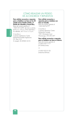 Page 48ESPAÑOL
46
ENGLISHCÓMO REALIZAR UN PEDIDO 
DE ACCESORIOS Y REPUESTOS
Para solicitar accesorios o repuestos 
para su batidora con base en los 50 
estados de los Estados Unidos, el 
Distrito de Columbia y Puerto Rico, 
llame de manera gratuita al 
1-80 0 -541- 6390, de lunes a viernes, 
de 8 a.m. a 8 p.m. (Hora del Este) o 
los sábados, de 10 a.m. a 5 p.m.
O escriba a:
Customer Satisfaction Center
KitchenAid Portable Appliances
P .O. Box 218
St. Joseph, MI 49085- 0218 Para solicitar accesorios o 
repuestos...