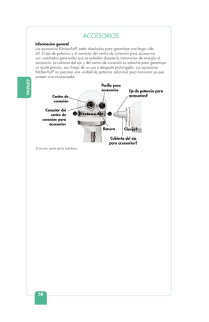 Page 60ESPAÑOL
58
ENGLISHACCESORIOS 
Información general
Los accesorios KitchenAid® están diseñados para garantizar una larga vida 
útil. El eje de potencia y el conector del centro de conexión para\
 accesorios 
son cuadrados para evitar que se resbalen durante la transmisión de e\
nergía al 
accesorio. La cubierta del eje y del centro de conexión es estrecha para garantizar 
un ajuste preciso, aun luego de un uso y desgaste prolongado. Los acceso\
rios 
KitchenAid
® no precisan una unidad de potencia...