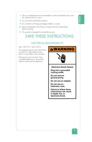 Page 75
ENGLISH
 7. The use of attachments not recommended or sold by KitchenAid may cause 
 re, electrical shock or injury.
 8.  Do not use the Stand Mixer outdoors.
 9.  Do not let the cord hang over edge of table or counter.
 10.  Remove Flat Beater, Wire Whip or Dough Hook from Stand Mixer 
before washing.
11.   This product is designed for household use only. 
 SAVE THESE INSTRUCTIONS
Volts: 120 V.A.C. Hertz: 60 Hz
The wattage rating for your Stand Mixer 
is printed on a tag under the mixer 
base. It is...