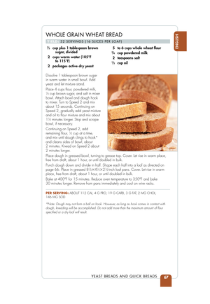 Page 69WHOLE GRAIN WHEAT BREAD
YIELD:32 SERVINGS (16 SLICES PER LOAF)
Dissolve 1 tablespoon brown sugar 
in warm water in small bowl. Add
yeast and let mixture stand.
Place 4 cups ﬂour, powdered milk, 
1⁄3cup brown sugar, and salt in mixer
bowl. Attach bowl and dough hook 
to mixer. Turn to Speed 2 and mix
about 15 seconds. Continuing on
Speed 2, gradually add yeast mixture
and oil to ﬂour mixture and mix about
1
1⁄2minutes longer. Stop and scrape
bowl, if necessary.
Continuing on Speed 2, add
remaining ﬂour,...