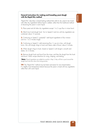 Page 7169
ENGLISH
YEAST BREADS AND QUICK BREADS
General instructions for making and kneading yeast dough with the Rapid Mix method
“Rapid Mix” describes a bread baking method that calls for dry yeast to be mixed 
with other dry ingredients before liquid is added, rather than the traditional method\
 
of dissolving the yeast in warm liquid.
1.Place yeast and all other dry ingredients except 1 to 2 cups ﬂour in mixer bowl.
2. Attach bowl and dough hook. Turn to Speed 2 and mix until dry ingredients are
combined,...