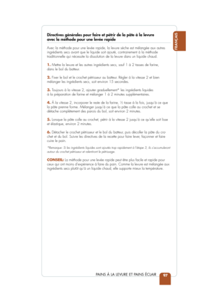 Page 9997
FRANÇAIS
PAINS À LA LEVURE ET PAINS ÉCLAIR
Directives générales pour faire et pétrir de la pâte à la\
 levure avec la méthode pour une levée rapide 
Avec la méthode pour une levée rapide, la levure sèche est mé\
langée aux autres
ingrédients secs avant que le liquide soit ajouté, contrairement à\
 la méthode 
traditionnelle qui nécessite la dissolution de la levure dans un liqu\
ide chaud.  
1.Mettre la levure et les autres ingrédients secs, sauf 1 à 2 tasses\
 de farine, 
dans le bol du batteur.
2....