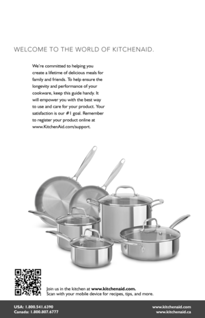 Page 22USA: 1.800.541.6390 Canada: 1.800.807.6777
WELCOME TO THE WORLD OF KITCHENAID.
www.kitchenaid.com www.kitchenaid.ca
We’re committed to helping you  
create a lifetime of delicious meals for 
family and friends. To help ensure the 
longevity and performance of your 
cookware, keep this guide handy. It 
will empower you with the best way 
to use and care for your product. Your 
satisfaction is our #1 goal. Remember 
to register your product online at  
www.KitchenAid.com/support.
Join us in the kitchen at...