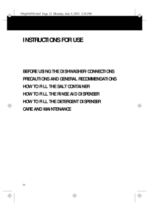Page 112
INSTRUCTIONS FOR USE
BEFORE USING THE DISHWASHER/CONNECTIONS
PRECAUTIONS AND GENERAL RECOMMENDATIONS
HOW TO FILL THE SALT CONTAINER
HOW TO FILL THE RINSE AID DISPENSER
HOW TO FILL THE DETERGENT DISPENSER
CARE AND MAINTENANCE
396gb94500.fm5  Page 12  Monday, July 9, 2001  3:26 PM
 