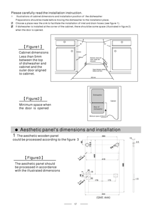 Page 19(Unit: mm)
3.5
15
444
1.5
390
17917 5
1938
52
418
Cabinet Dishwasher
Door of
dishwasher
Minimum space of 50mm
90 °90 °
450 mm
820m m
100
580mm
80
Space between cabinet
bottom and floor
Electrical, drain and
water supply line
entrances
Please carefully read the installation instruction.
●Illustrations of cabinet dimensions and installation position of the dishwasher
Preparations should b e made before moving the dishwasher to the installation place.
Choose a place near the sink to facilitate the...