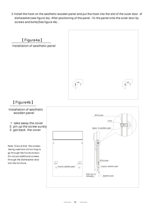 Page 20Installation of aesthetic panel
【】Figure4a
2 Install the hook on the aesthetic wooden panel and put the hook into the slot of the outer door of
dishwasher(see figure 4a). After positioning of the panel , fix the panel onto the outer door by
screws and bolts(See figure 4b) .
Installation of aesthetic
wooden panel
【】Figure4b
1
1 22
Outer door of
dishwasherAesthetic panel
H ook for aest het ic panel
ST4.5 screw
Spac er fo r a es theti c p anel
ST4.5 screw
Hook for aesthetic panel
Cover
Note: Ensure that the...