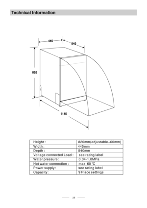 Page 2725
Height : 820mm(adjustable+60mm)
Width : 445mm
Depth : 540mm
Voltage connected Load : see rating label
Water pressure: 0.04-1.0MPa
Hot water connection : max 60℃
Power supply: see rating label
Capacity: 9 Place settings
 