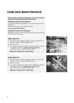 Page 866
CARE AND MAINTENANCE
Before cleaning or carrying out maintenance, switch off the appliance, 
disconnect the mains plug and turn off the water tap.
Cleaning the outside of the appliance:
To clean the outside of the appliance, use a neutral detergent and a 
damp cloth. 
Clean the control panel with a damp cloth only.
Do not use abrasive detergents.
Cleaning the inside of the dishwasher:
Regularly wipe the door seal and inside of the door with a damp cloth 
to remove any food residue.
Upper spray arm:...