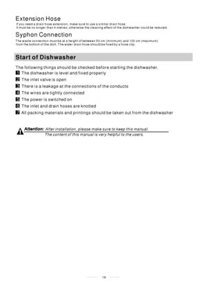 Page 2018
The following things should be checked before starting the dishwasher.
Syphon Connection
The waste connection must be at a height of be tween 50 cm (minimum) and 100 cm (maximum)
from the bottom of the dish. T he water drain hose should be fixed by a hose clip.
StartofDishwasher
The content of this manual is very helpful to the users.
After installation, please make sure to keep this manual.
Extension Hose
If you need a drain hose extension, make sure to use a similar drain hose.
It must be no longer...