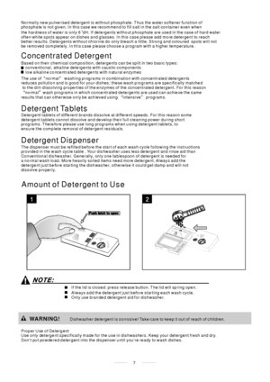 Page 9Amount of Detergent to Use
Prop er Use of De terg ent
Use only deterge nt specifically made for the use in dishwashers. Keep your detergent fresh and dry.
Dont put powdered detergent into the dispenser until youre ready to wash dishes.Dishwasher detergent is corrosive! Take care to keep it out of reach of c hildren.
WARNING!
Based on their chemical composition, detergents can be split in two basic types:
The use of normal washing programs in combination with concentrated detergents
reduces pollution and...
