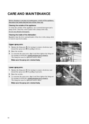 Page 866
CARE AND MAINTENANCE
Before cleaning or carrying out maintenance, switch off the appliance, 
disconnect the mains plug and turn off the water tap.
Cleaning the outside of the appliance:
To clean the outside of the appliance, use a neutral detergent and a 
damp cloth. Clean the control panel with a damp cloth only.
Do not use abrasive detergents.
Cleaning the inside of the dishwasher:
Regularly wipe the door seal and inside of the door with a damp cloth 
to remove any food residue.
Upper spray arm:...