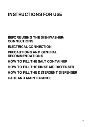 Page 159
INSTRUCTIONS FOR USE
BEFORE USING THE DISHWASHER/
CONNECTIONS
ELECTRICAL CONNECTION
PRECAUTIONS AND GENERAL 
RECOMMENDATIONS
HOW TO FILL THE SALT CONTAINER
HOW TO FILL THE RINSE AID DISPENSER
HOW TO FILL THE DETERGENT DISPENSER
CARE AND MAINTENANCE
 