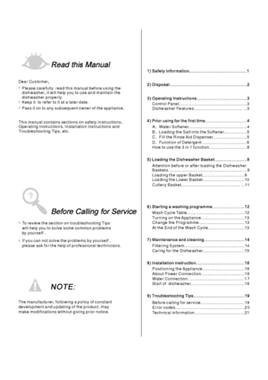 Page 2To review the section on troubleshooting Tips
will help you to solve some common problems
by yourself .
Dea r Cu stomer,
Please carefully read this manual before using the
dishwasher, it will help you to use and maintain the
dishwasher properly.
Pass it on to any subsequent owner of the appliance.
This ma nual con tains sections on safe ty In stru ctions,
Operating Instructions, Installation Instructions and
Trou bles hoo ting Tips, etc.
The manufacturer, following a policy of constant
development a nd u...