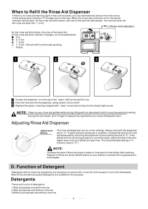 Page 8To open the dispenser, turn the cap to the open (left) arrow and lift it out.
Pour the rinse aid int o the dispenser, being careful not to overfill.
Replace the cap by inserting it aligned with open arrow and turning it to the closed (right) arrow.
Adjusting Rinse Aid Dispenser
The rinse aid dispenser has six or four settings. Always start with the dispenser
set on 4. If spots and poor drying are a p roblem, increase the amount of rinse
aid dispensed by removing the dispenser lid and rotating the dial to...