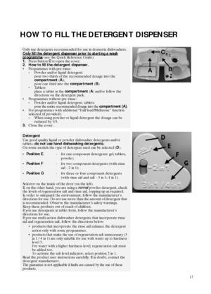 Page 717
HOW TO FILL THE DETERGENT DISPENSER
Only use detergents recommended for use in domestic dishwashers.
Only fill the detergent dispenser prior to starting a wash
 
programme (see the Quick Reference Guide).
1.Press button 
C to open the cover.
2. How to fill the detergent dispenser.
Programmes with pre-rinse:
-Powder and/or liquid detergent: 
pour two thirds of the recommended dosage into the 
compartment (
A);
pour one third into the 
compartment (
B).
-Tablets: 
place a tablet in the 
compartment (...