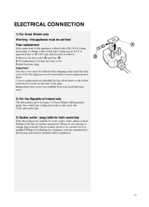 Page 313
ELECTRICAL CONNECTION
1) For Great Britain only
Warning - this appliance must be earthed
Fuse replacement
If the mains lead of this appliance is fitted with a BS 1363A 13amp 
fused plug, to change a fuse in this type of plug use an A.S.T.A. 
approved fuse to BS 1362 type and proceed as follows:
1.Remove the fuse cover (
A) and fuse (
B).
2.Fit replacement 13A fuse into fuse cover.
3.Refit both into plug.
Important:
The fuse cover must be refitted when changing a fuse and if the fuse 
cover is lost the...