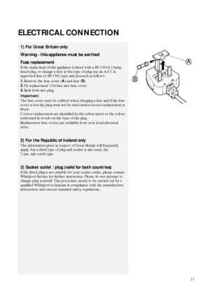 Page 313
ELECTRICAL CONNECTION
1) For Great Britain only
Warning - this appliance must be earthed
Fuse replacement
If the mains lead of this appliance is fitted with a BS 1363A 13amp 
fused plug, to change a fuse in this type of plug use an A.S.T.A. 
approved fuse to BS 1362 type and proceed as follows:
1.Remove the fuse cover (
A) and fuse (
B).
2.Fit replacement 13A fuse into fuse cover.
3.Refit both into plug.
Important:
The fuse cover must be refitted when changing a fuse and if the fuse 
cover is lost the...