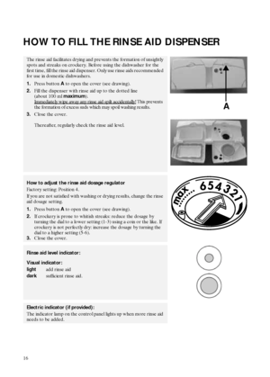 Page 616
HOW TO FILL THE RINSE AID DISPENSER
The rinse aid facilitates drying and prevents the formation of unsightly 
spots and streaks on crockery. Before using the dishwasher for the 
first time, fill the rinse aid dispenser. Only use rinse aids recommended 
for use in domestic dishwashers.
1.Press button 
A to open the cover (see drawing). 
2.Fill the dispenser with rinse aid up to the dotted line 
(about 100 ml 
maximum).
Immediately wipe away any rinse aid spilt accidentally!
 This prevents 
the...